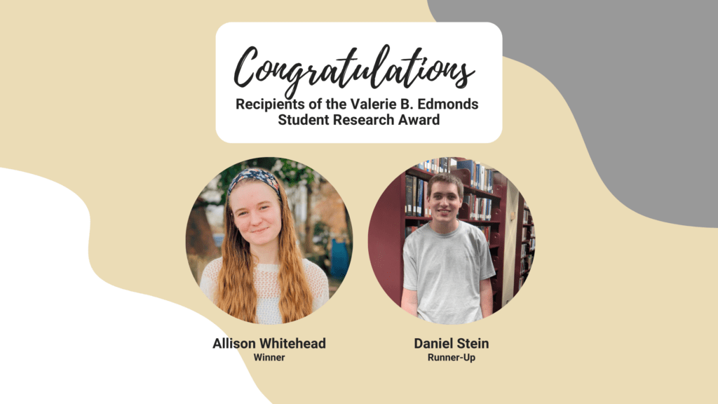 Congratulations recipients of the Valerie B. Edmonds Student Research Award: Winner Allison Whitehead and Runner-Up Daniel Stein